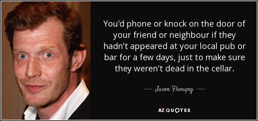 You'd phone or knock on the door of your friend or neighbour if they hadn't appeared at your local pub or bar for a few days, just to make sure they weren't dead in the cellar. - Jason Flemyng