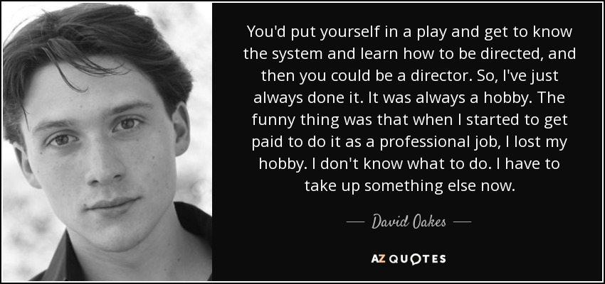 You'd put yourself in a play and get to know the system and learn how to be directed, and then you could be a director. So, I've just always done it. It was always a hobby. The funny thing was that when I started to get paid to do it as a professional job, I lost my hobby. I don't know what to do. I have to take up something else now. - David Oakes