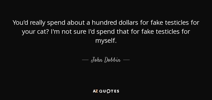 You'd really spend about a hundred dollars for fake testicles for your cat? I'm not sure I'd spend that for fake testicles for myself. - John Dobbin