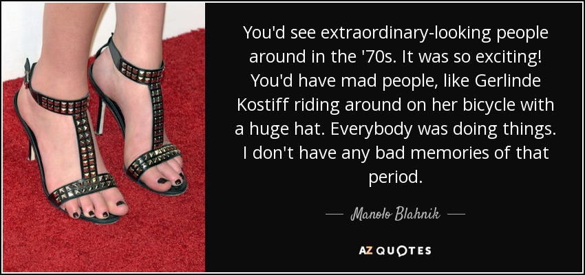 You'd see extraordinary-looking people around in the '70s. It was so exciting! You'd have mad people, like Gerlinde Kostiff riding around on her bicycle with a huge hat. Everybody was doing things. I don't have any bad memories of that period. - Manolo Blahnik