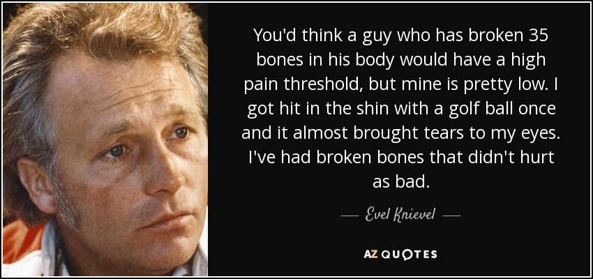 You'd think a guy who has broken 35 bones in his body would have a high pain threshold, but mine is pretty low. I got hit in the shin with a golf ball once and it almost brought tears to my eyes. I've had broken bones that didn't hurt as bad. - Evel Knievel