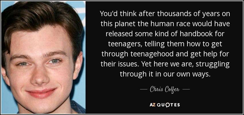 You'd think after thousands of years on this planet the human race would have released some kind of handbook for teenagers, telling them how to get through teenagehood and get help for their issues. Yet here we are, struggling through it in our own ways. - Chris Colfer
