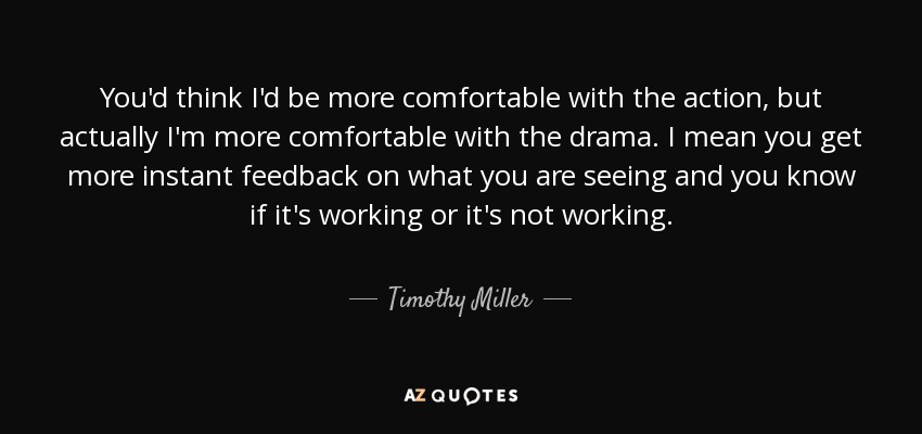 You'd think I'd be more comfortable with the action, but actually I'm more comfortable with the drama. I mean you get more instant feedback on what you are seeing and you know if it's working or it's not working. - Timothy Miller