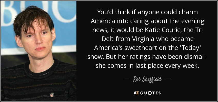 You'd think if anyone could charm America into caring about the evening news, it would be Katie Couric, the Tri Delt from Virginia who became America's sweetheart on the 'Today' show. But her ratings have been dismal - she comes in last place every week. - Rob Sheffield