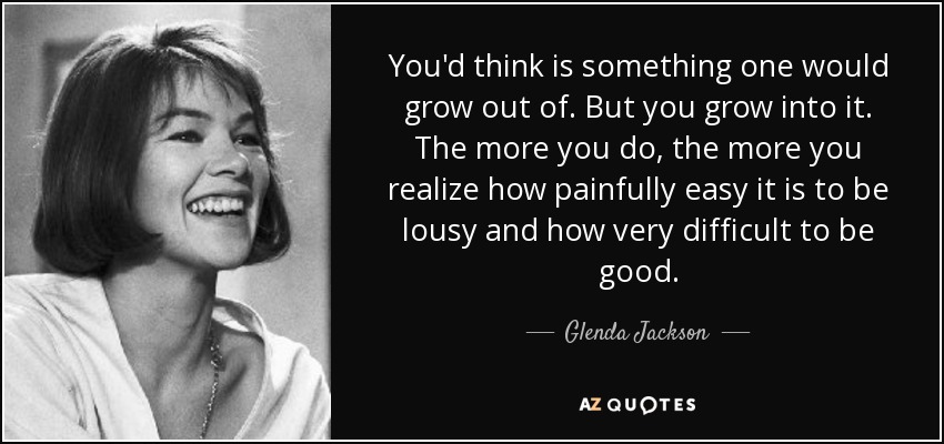 You'd think is something one would grow out of. But you grow into it. The more you do, the more you realize how painfully easy it is to be lousy and how very difficult to be good. - Glenda Jackson