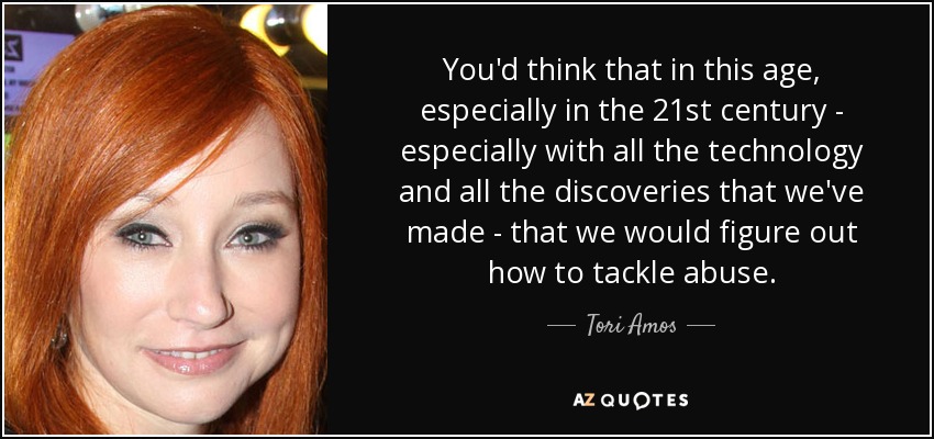 You'd think that in this age, especially in the 21st century - especially with all the technology and all the discoveries that we've made - that we would figure out how to tackle abuse. - Tori Amos