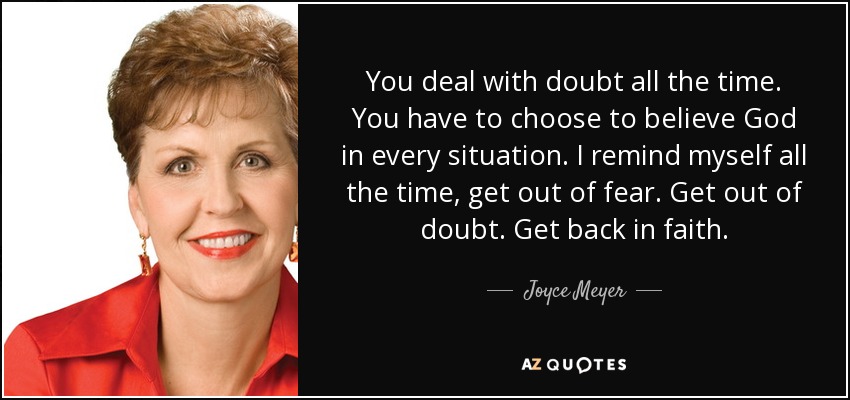 You deal with doubt all the time. You have to choose to believe God in every situation. I remind myself all the time, get out of fear. Get out of doubt. Get back in faith. - Joyce Meyer