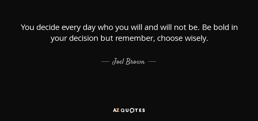 You decide every day who you will and will not be. Be bold in your decision but remember, choose wisely. - Joel Brown