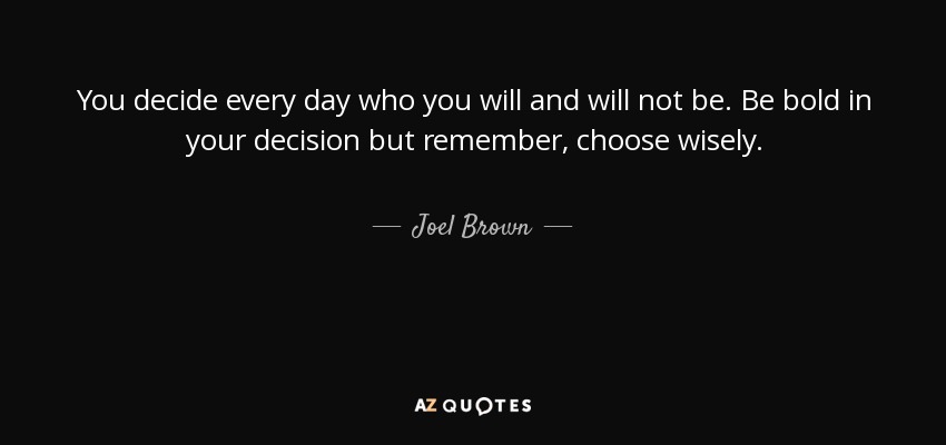 You decide every day who you will and will not be. Be bold in your decision but remember, choose wisely. - Joel Brown