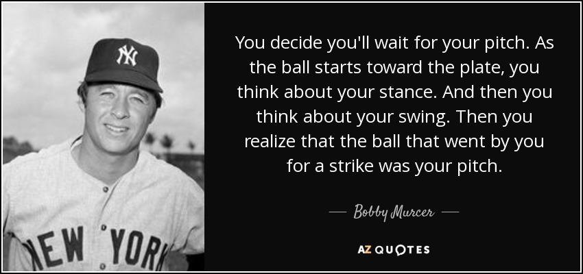 You decide you'll wait for your pitch. As the ball starts toward the plate, you think about your stance. And then you think about your swing. Then you realize that the ball that went by you for a strike was your pitch. - Bobby Murcer