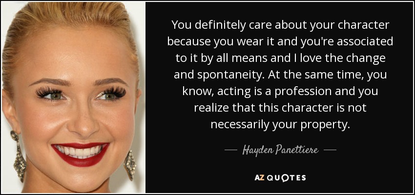 You definitely care about your character because you wear it and you're associated to it by all means and I love the change and spontaneity. At the same time, you know, acting is a profession and you realize that this character is not necessarily your property. - Hayden Panettiere
