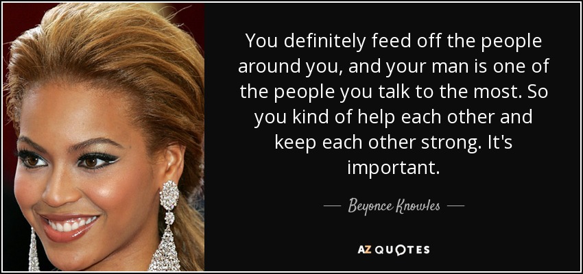 You definitely feed off the people around you, and your man is one of the people you talk to the most. So you kind of help each other and keep each other strong. It's important. - Beyonce Knowles