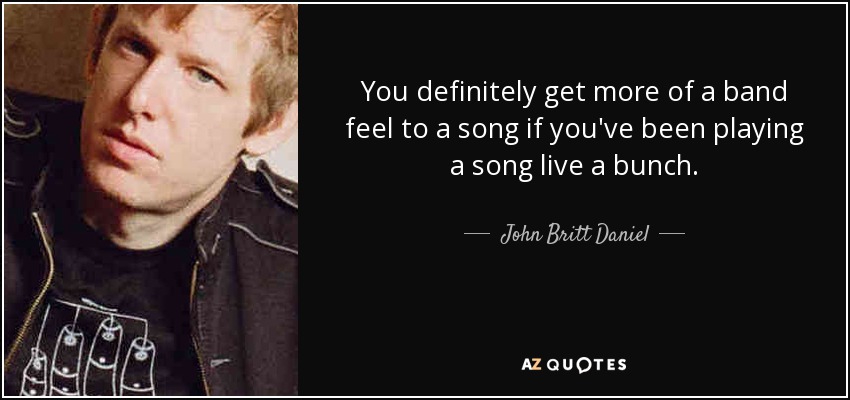 You definitely get more of a band feel to a song if you've been playing a song live a bunch. - John Britt Daniel