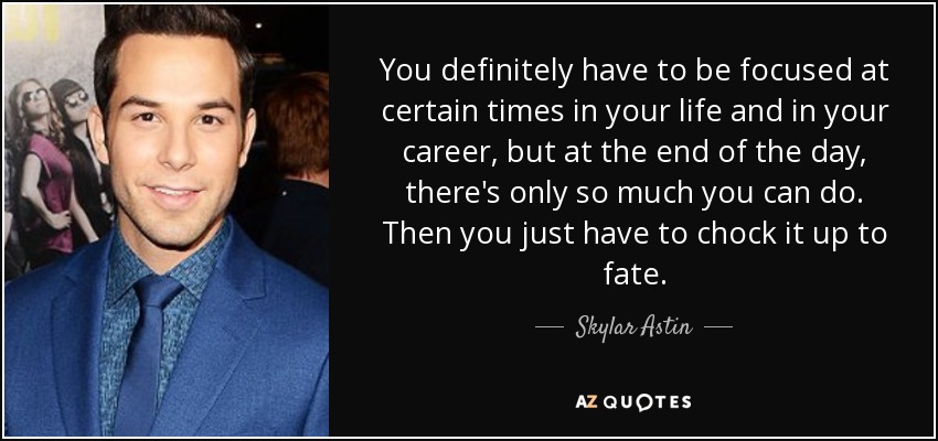 You definitely have to be focused at certain times in your life and in your career, but at the end of the day, there's only so much you can do. Then you just have to chock it up to fate. - Skylar Astin