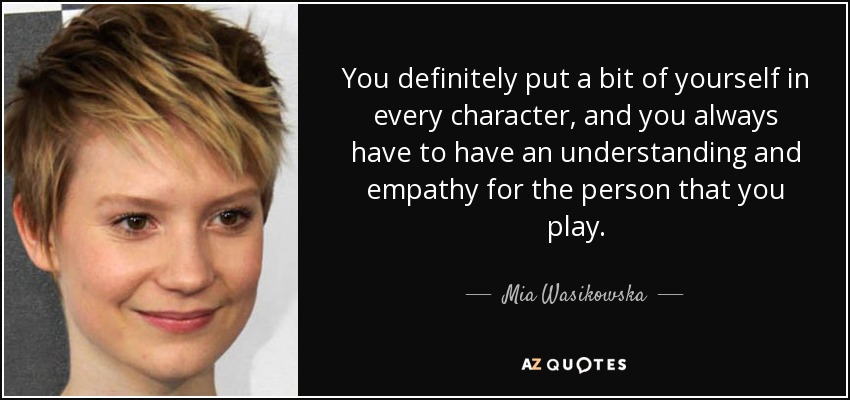You definitely put a bit of yourself in every character, and you always have to have an understanding and empathy for the person that you play. - Mia Wasikowska