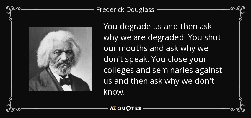 You degrade us and then ask why we are degraded. You shut our mouths and ask why we don't speak. You close your colleges and seminaries against us and then ask why we don't know. - Frederick Douglass