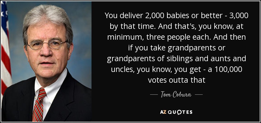 You deliver 2,000 babies or better - 3,000 by that time. And that's, you know, at minimum, three people each. And then if you take grandparents or grandparents of siblings and aunts and uncles, you know, you get - a 100,000 votes outta that - Tom Coburn