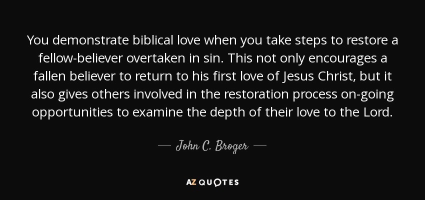 You demonstrate biblical love when you take steps to restore a fellow-believer overtaken in sin. This not only encourages a fallen believer to return to his first love of Jesus Christ, but it also gives others involved in the restoration process on-going opportunities to examine the depth of their love to the Lord. - John C. Broger