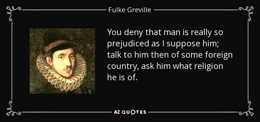 You deny that man is really so prejudiced as I suppose him; talk to him then of some foreign country, ask him what religion he is of. - Fulke Greville, 1st Baron Brooke