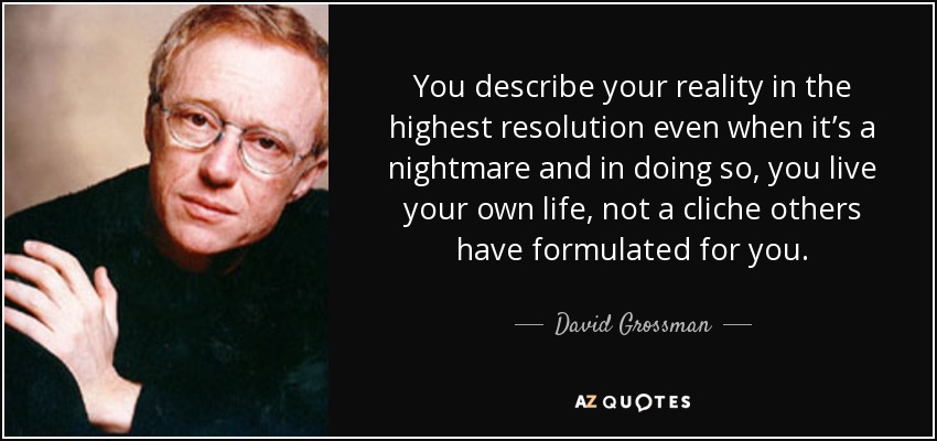 You describe your reality in the highest resolution even when it’s a nightmare and in doing so, you live your own life, not a cliche others have formulated for you. - David Grossman