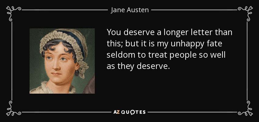 You deserve a longer letter than this; but it is my unhappy fate seldom to treat people so well as they deserve. - Jane Austen