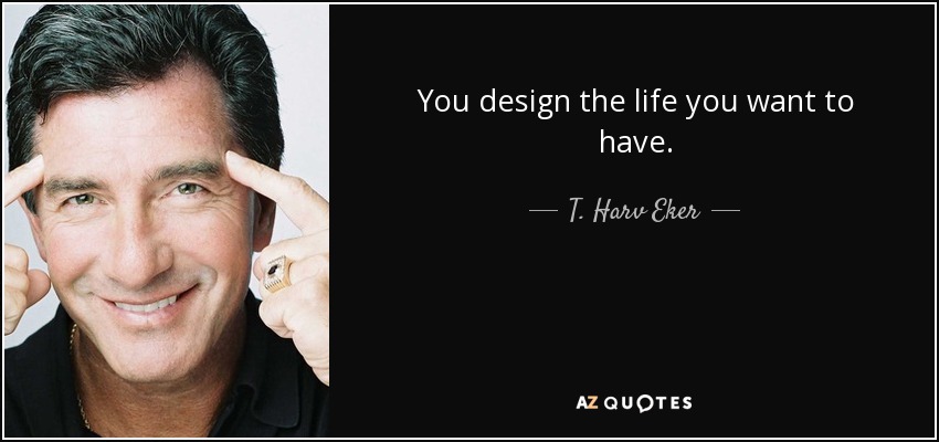 You design the life you want to have. - T. Harv Eker