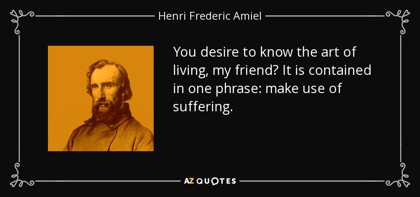 You desire to know the art of living, my friend? It is contained in one phrase: make use of suffering. - Henri Frederic Amiel