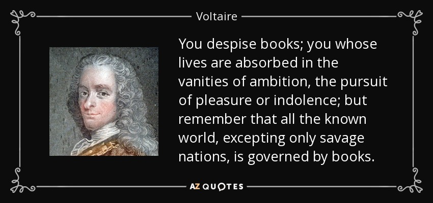 You despise books; you whose lives are absorbed in the vanities of ambition, the pursuit of pleasure or indolence; but remember that all the known world, excepting only savage nations, is governed by books. - Voltaire