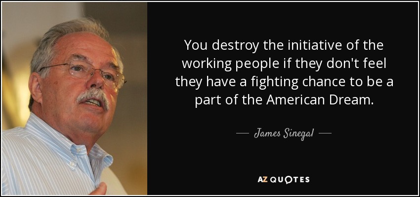 You destroy the initiative of the working people if they don't feel they have a fighting chance to be a part of the American Dream. - James Sinegal