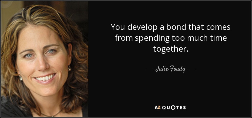 You develop a bond that comes from spending too much time together. - Julie Foudy