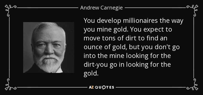 You develop millionaires the way you mine gold. You expect to move tons of dirt to find an ounce of gold, but you don't go into the mine looking for the dirt-you go in looking for the gold. - Andrew Carnegie