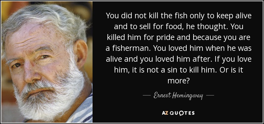You did not kill the fish only to keep alive and to sell for food, he thought. You killed him for pride and because you are a fisherman. You loved him when he was alive and you loved him after. If you love him, it is not a sin to kill him. Or is it more? - Ernest Hemingway