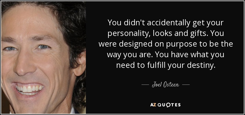 You didn't accidentally get your personality, looks and gifts. You were designed on purpose to be the way you are. You have what you need to fulfill your destiny. - Joel Osteen