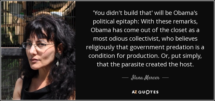 'You didn't build that' will be Obama's political epitaph: With these remarks, Obama has come out of the closet as a most odious collectivist, who believes religiously that government predation is a condition for production. Or, put simply, that the parasite created the host. - Ilana Mercer