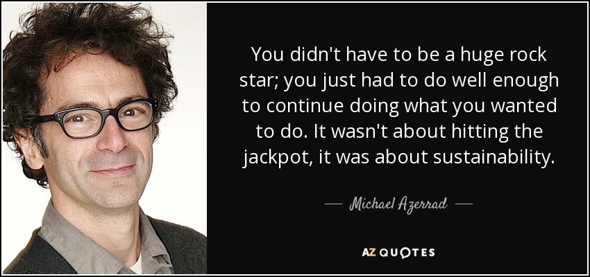 You didn't have to be a huge rock star; you just had to do well enough to continue doing what you wanted to do. It wasn't about hitting the jackpot, it was about sustainability. - Michael Azerrad