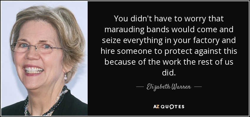 You didn't have to worry that marauding bands would come and seize everything in your factory and hire someone to protect against this because of the work the rest of us did. - Elizabeth Warren