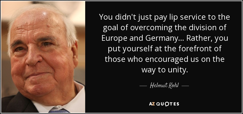 You didn't just pay lip service to the goal of overcoming the division of Europe and Germany... Rather, you put yourself at the forefront of those who encouraged us on the way to unity. - Helmut Kohl