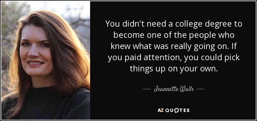 You didn't need a college degree to become one of the people who knew what was really going on. If you paid attention, you could pick things up on your own. - Jeannette Walls
