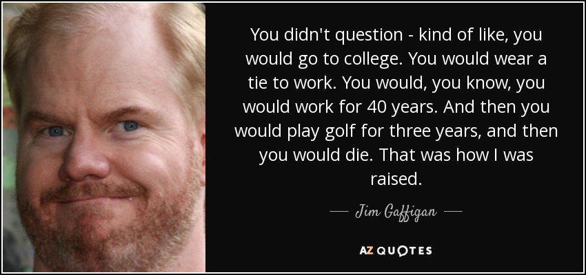 You didn't question - kind of like, you would go to college. You would wear a tie to work. You would, you know, you would work for 40 years. And then you would play golf for three years, and then you would die. That was how I was raised. - Jim Gaffigan