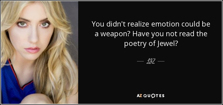 You didn't realize emotion could be a weapon? Have you not read the poetry of Jewel? - LIZ