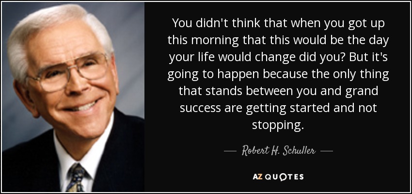 You didn't think that when you got up this morning that this would be the day your life would change did you? But it's going to happen because the only thing that stands between you and grand success are getting started and not stopping. - Robert H. Schuller