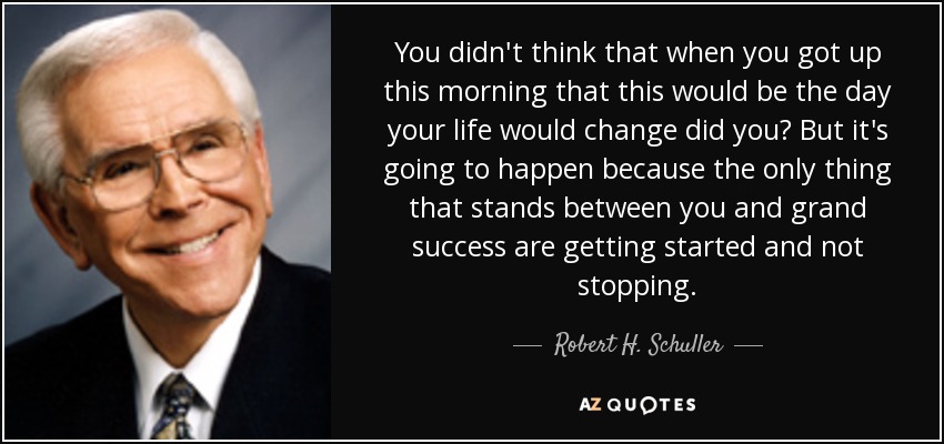 You didn't think that when you got up this morning that this would be the day your life would change did you? But it's going to happen because the only thing that stands between you and grand success are getting started and not stopping. - Robert H. Schuller