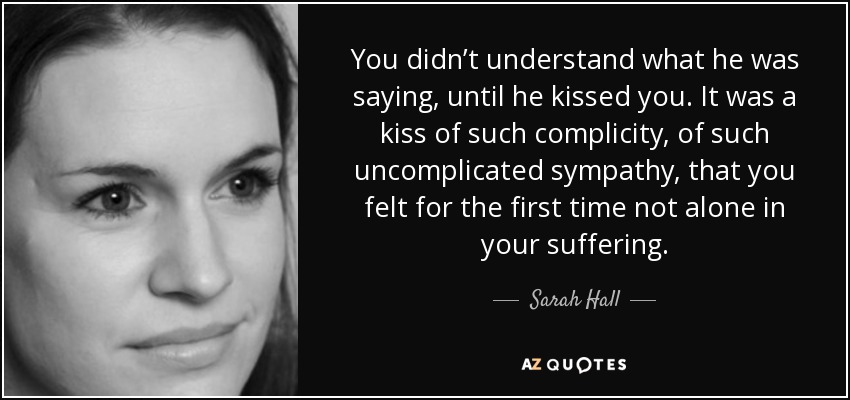 You didn’t understand what he was saying, until he kissed you. It was a kiss of such complicity, of such uncomplicated sympathy, that you felt for the first time not alone in your suffering. - Sarah Hall