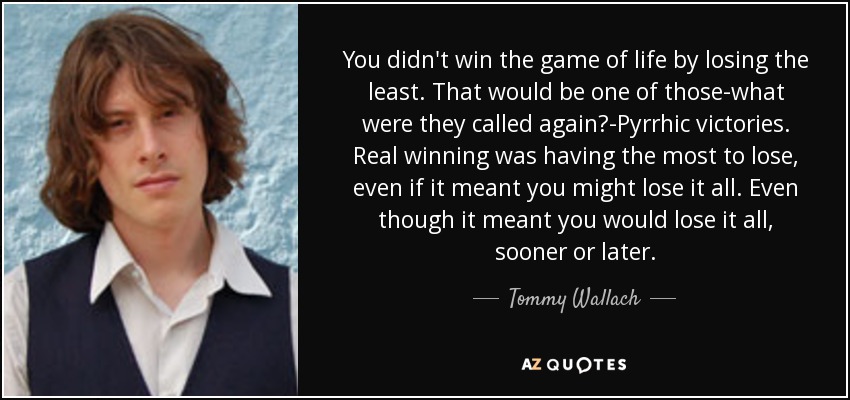You didn't win the game of life by losing the least. That would be one of those-what were they called again?-Pyrrhic victories. Real winning was having the most to lose, even if it meant you might lose it all. Even though it meant you would lose it all, sooner or later. - Tommy Wallach