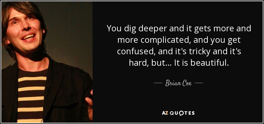 You dig deeper and it gets more and more complicated, and you get confused, and it's tricky and it's hard, but... It is beautiful. - Brian Cox