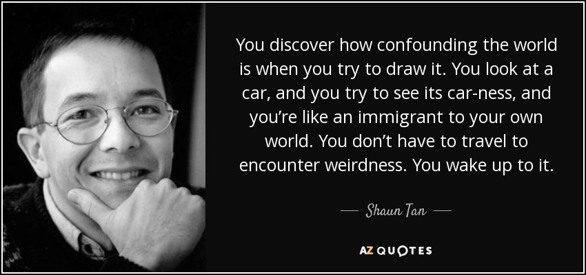 You discover how confounding the world is when you try to draw it. You look at a car, and you try to see its car-ness, and you’re like an immigrant to your own world. You don’t have to travel to encounter weirdness. You wake up to it. - Shaun Tan