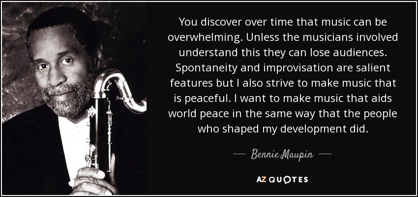 You discover over time that music can be overwhelming. Unless the musicians involved understand this they can lose audiences. Spontaneity and improvisation are salient features but I also strive to make music that is peaceful. I want to make music that aids world peace in the same way that the people who shaped my development did. - Bennie Maupin
