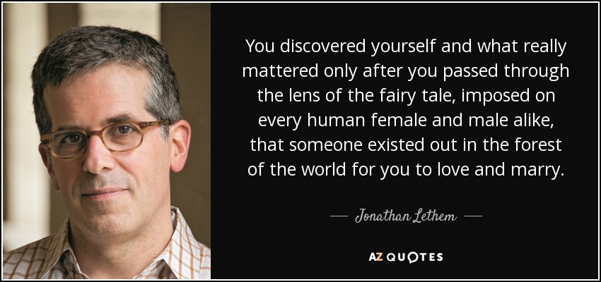 You discovered yourself and what really mattered only after you passed through the lens of the fairy tale, imposed on every human female and male alike, that someone existed out in the forest of the world for you to love and marry. - Jonathan Lethem