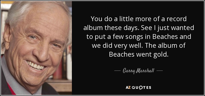 You do a little more of a record album these days. See I just wanted to put a few songs in Beaches and we did very well. The album of Beaches went gold. - Garry Marshall