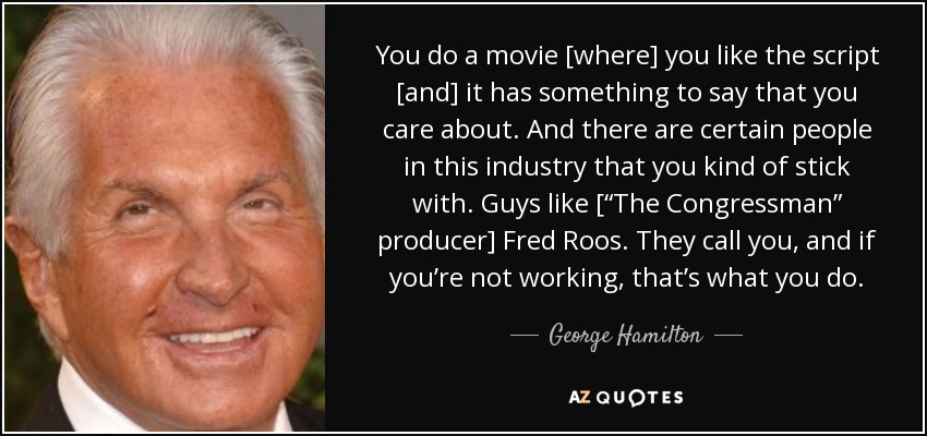 You do a movie [where] you like the script [and] it has something to say that you care about. And there are certain people in this industry that you kind of stick with. Guys like [“The Congressman” producer] Fred Roos. They call you, and if you’re not working, that’s what you do. - George Hamilton
